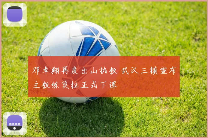 邓卓翔再度出山执教 武汉三镇宣布主教练莫拉正式下课