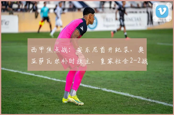西甲焦点战：安东尼首开纪录，奥亚萨瓦尔补时救主，皇家社会2-2战平贝蒂斯