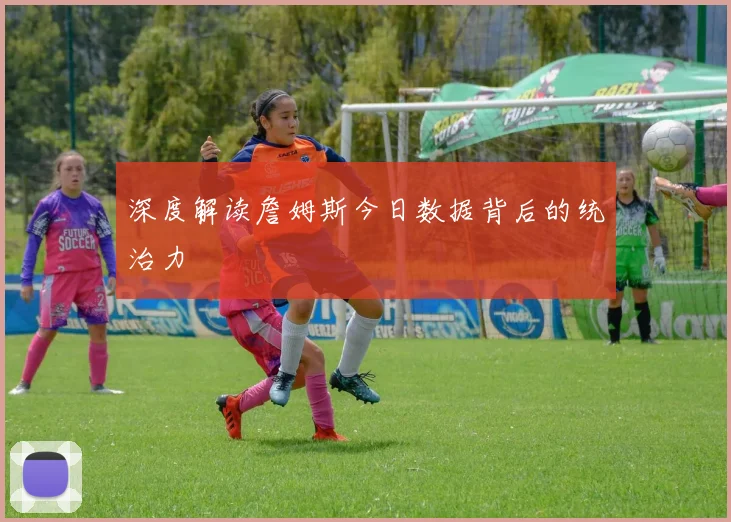深度解读詹姆斯今日数据背后的统治力