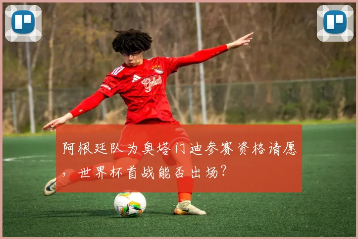 阿根廷队为奥塔门迪参赛资格请愿,世界杯首战能否出场?