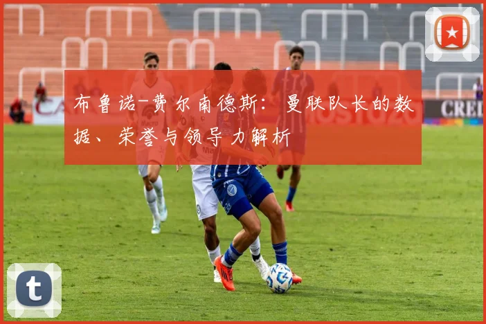 布鲁诺-费尔南德斯：曼联队长的数据、荣誉与领导力解析